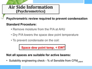 Air Side Information
       (Psychrometrics)
Psychrometric review required to prevent condensation
Standard Procedure:
   • Remove moisture from the P/A at AHU
   • Dry P/A lowers the space dew point temperature
   • To prevent condensate on the coil:

            Space dew point temp. < EWT

Not all spaces are suitable for active beams:
• Suitability engineering check - % of Sensible from CFMLatent
 