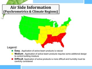 Air Side Information
(Psychrometrics & Climate Regions)




  Legend:
     ■ Easy , Application of active beam products is natural
     ■ Medium , Application of active beam products requires some additional design
       to control building moisture
     ■ Difficult, Application of active products is more difficult and humidity must be
       carefully considered
 