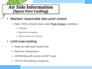 Air Side Information
    (Space Over Cooling)

• Maintain reasonable dew point control
   • Meet 100% of latent load under Peak Design conditions
       • Infiltration
       • Maximum occupancy
       • Other sources of moisture

• Limit over-cooling
   • Keep air-side load fraction low
   • Reset air temperature
   • CHWS Shut-off control or EWT reset
   • VAV for fluctuating occupancy
 