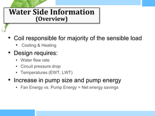 Water Side Information
            (Overview)


• Coil responsible for majority of the sensible load
   • Cooling & Heating
• Design requires:
   • Water flow rate
   • Circuit pressure drop
   • Temperatures (EWT, LWT)
• Increase in pump size and pump energy
   • Fan Energy vs. Pump Energy = Net energy savings
 