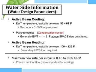 Water Side Information
(Water Design Parameters)
 • Active Beam Cooling:
    • EWT temperature, typically between 56 – 62 F
       • Secondary CHWS loop required
    • Psychrometrics – (Condensation control)
       • Generally EWT = 1 – 2 F above SPACE dew point temp.
 • Active Beam Heating:
    • EWT temperature, typically between 100 – 120 F
       • Secondary HWS loop required

 • Minimum flow rate per circuit = 0.45 to 0.65 GPM
    • Prevent laminar flow (more important for cooling)
 