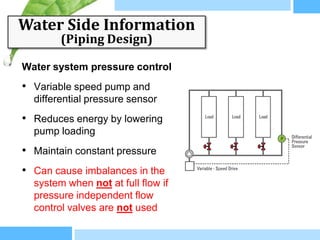 Water Side Information
        (Piping Design)

Water system pressure control
• Variable speed pump and
  differential pressure sensor
• Reduces energy by lowering
  pump loading
• Maintain constant pressure
• Can cause imbalances in the
  system when not at full flow if
  pressure independent flow
  control valves are not used
 