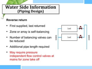 Water Side Information
        (Piping Design)

Reverse return

• First supplied, last returned
• Zone or array is self-balancing
• Number of balancing valves can
  be reduced
• Additional pipe length required
• May require pressure
  independent flow control valves at
  mains for zone take off
 