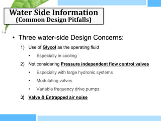 Water Side Information
 (Common Design Pitfalls)

• Three water-side Design Concerns:
  1) Use of Glycol as the operating fluid
     •   Especially in cooling
  2) Not considering Pressure independent flow control valves
     •   Especially with large hydronic systems
     •   Modulating valves
     •   Variable frequency drive pumps
  3) Valve & Entrapped air noise
 