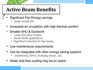 Active Beam Benefits
• Significant Fan Energy savings
   • lower overall S/A
• Increased air circulation with high thermal comfort
• Smaller AHU & Ductwork
   • Lower floor-floor heights
   • Good retrofit applications
   • Significant reduction of riser space

• Low maintenance requirements
• Can be integrated with other energy saving systems
   • Geothermal, ERV’s, Enthalpy wheel…etc
• Water side free cooling may be an option
 