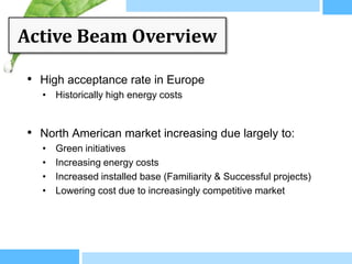 Active Beam Overview

• High acceptance rate in Europe
  • Historically high energy costs


• North American market increasing due largely to:
  •   Green initiatives
  •   Increasing energy costs
  •   Increased installed base (Familiarity & Successful projects)
  •   Lowering cost due to increasingly competitive market
 
