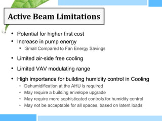 Active Beam Limitations
• Potential for higher first cost
• Increase in pump energy
   • Small Compared to Fan Energy Savings
• Limited air-side free cooling
• Limited VAV modulating range
• High importance for building humidity control in Cooling
   •   Dehumidification at the AHU is required
   •   May require a building envelope upgrade
   •   May require more sophisticated controls for humidity control
   •   May not be acceptable for all spaces, based on latent loads
 