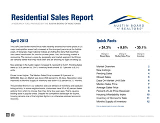 A RESEARCH TOOL PROVIDED BY THE AUSTIN BOARD OF REALTORS®
April 2013 Quick Facts
Residential Sales Report
+ 9.8%
Change in
Median Sales Price
The S&P/Case-Shiller Home Price Index recently showed that home prices in 20
major metropolitan areas had increased at the strongest pace since the bubble
years. At long last, major national indices are telling the story that local MLS
data users have known for months or even years. Yes, the housing market is
recovering. The recovery varies by geography and market segment, but things
are certainly better than they have been and are showing no signs of letting up.
- 30.1%
Change in
Inventory
+ 24.3%
Change in
Closed Sales
Market Overview 2
New Listings 3
Pending Sales 4
Closed Sales 5
Days On Market Until Sale 6
Median Sales Price 7
Average Sales Price 8
9
Housing Affordability Index 10
Inventory of Homes for Sale 11
Months Supply of Inventory 12
Data is refreshed regularly to capture changes in market activity so figures shown may be different than previously reported. Current as of May 10, 2013. All data from ABOR Multiple Listing Service. Powered by 10K Research and Marketing.
Click on desired metric to jump to that page.
New Listings in the Austin region increased 9.4 percent to 4,041. Pending Sales
were up 30.4 percent to 3,443. Inventory levels shrank 30.1 percent to 6,510
units.
Prices turned higher. The Median Sales Price increased 9.8 percent to
$225,000. Days on Market was down 29.8 percent to 46 days. Absorption rates
improved as Months Supply of Inventory was down 43.0 percent to 2.7 months.
The prickliest thorns in our collective side are still lack of inventory and subdued
listing activity. In some neighborhoods, consumers have 50 or 60 percent fewer
options from which to choose than they did a few years ago. That's causing
bidding wars in popular areas. Despite the competitive landscape for buyers,
housing remains one of the brightest lights in an otherwise subdued economic
recovery.
Percent of List Price Received
 