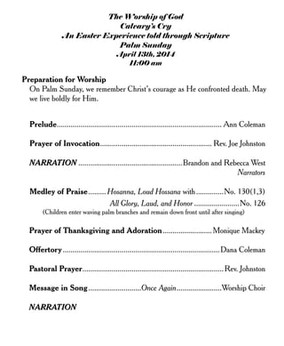 The Worship of God
Calvary’s Cry
An Easter Experience told through Scripture
Palm Sunday
April 13th, 2014
11:00 am
Preparation for Worship
On Palm Sunday, we remember Christ’s courage as He confronted death. May
we live boldly for Him.
Prelude.................................................................................... Ann Coleman
Prayer of Invocation......................................................... Rev. Joe Johnston
NARRATION .....................................................Brandon and Rebecca West
Narrators
Medley of Praise......... Hosanna, Loud Hossana with..............No. 130(1,3)
All Glory, Laud, and Honor .......................No. 126
(Children enter waving palm branches and remain down front until after singing)
Prayer of Thanksgiving and Adoration.........................Monique Mackey
Offertory................................................................................Dana Coleman
Pastoral Prayer........................................................................Rev. Johnston
Message in Song...........................Once Again.......................Worship Choir
NARRATION
 