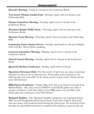 Announcements
Deacon’s Meeting - Today at 5:00 pm in the Conference Room.
Two Green Thumbs Garden Club - Monday, April 14th at 6:30 pm in the
Fellowship Hall.
Finance Committee Meeting - Tuesday, April 15th at 7:00 pm in the
Conference Room.
Weathers/Knight WMU Circle - Thursday, April 17th at 10:00 am in the
Conference Room.
Missions Team Meeting - Thursday, April 17th at 6:30 pm in the Fellowship
Hall.
Community Easter Sunrise Service - Sunday, April 20th at 7:00 am at Harper
Park with Rev. Bryan Siefert speaking.
Cemetery Committee Meeting - Monday, April 21st at 7:00 pm in the
Conference Room.
Church Council Meeting - Sunday, April 27th at 5:00 pm in the Conference
Room.
Quarterly Business Conference - Sunday, April 27th at 6:00 pm.
Operation Christmas Child - For the month of April you can make a monetary
donation. It takes $7.00 to ship each box. Please place your donations in the
offering plate and write OCC in the memo section of your check. Thank you for
your contributions!
BBQ Chicken Fundraiser - Friday, May 30th. Get your tickets to presale from
Brenda Hailey. Also, they need 25 EMPTY and CLEAN gallon size milk or
vinegar containers (with their lids) to store BBQ sauce or tea by May 16th.
Please place the containers in the FLC kitchen.
Backpack Buddies - The “Backpack Buddies” program is an ongoing ministry
KBC has with Knightdale Elementary School. It provides children from food-
insecure homes with weekend meals during the school year. We need lots of kid-
friendly non-perishable food items to maintain this ministry (a grocery list can
 
