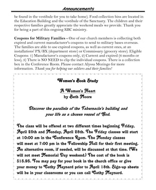 Announcements
be found in the vestibule for you to take home). Food collection bins are located in
the Education Building and the vestibule of the Sanctuary. The children and their
respective families greatly appreciate the weekend meals we provide. Thank you
for being a part of this ongoing KBC ministry.
Coupons for Military Families - One of our church members is collecting both
expired and current manufacturer's coupons to send to military bases overseas.
The families are able to use expired coupons, as well as current ones, at an
installations' PX/BX (department store) or Commissary (grocery store). Eligible
Coupons: 1) Manufacturer’s coupons only, 2) Current and expired (6 months or
less), 3) There is NO NEED to clip the individual coupons. There is a collection
box in the Conference Room. Please contact Alyssa Mozingo for more
information. Thank you for helping our soldiers and their families!
Women's Book StudyWomen's Book StudyWomen's Book StudyWomen's Book Study
A Woman's Heart
by Beth Moore
Discover the parallels of the Tabernacle’s building and
your life as a chosen vessel of God.
The class will be offered at two different times beginning Friday,
April 25th and Monday, April 28th. The Friday classes will start
at 10:00 am in the Conference Room. The Monday classes
will meet at 7:00 pm in the Fellowship Hall for their first meeting.
An alternative room, if needed, will be discussed at that time. (We
will not meet Memorial Day weekend.) The cost of the book is
$15.95. You may pay for your book in the church office or give
your money to Cathy Maynard prior to April 18th. Sign-up sheets
will be in your classrooms or you can call Cathy Maynard.
 