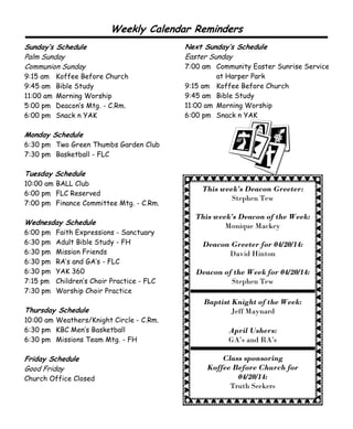 This week’s Deacon Greeter:
Stephen Tew
This week’s Deacon of the Week:
Monique Mackey
Deacon Greeter for 04/20/14:
David Hinton
Deacon of the Week for 04/20/14:
Stephen Tew
Baptist Knight of the Week:
Jeff Maynard
April Ushers:
GA’s and RA’s
Class sponsoring
Koffee Before Church for
04/20/14:
Truth Seekers
Sunday’s Schedule
Palm Sunday
Communion Sunday
9:15 am Koffee Before Church
9:45 am Bible Study
11:00 am Morning Worship
5:00 pm Deacon’s Mtg. - C.Rm.
6:00 pm Snack n YAK
Monday Schedule
6:30 pm Two Green Thumbs Garden Club
7:30 pm Basketball - FLC
Tuesday Schedule
10:00 am BALL Club
6:00 pm FLC Reserved
7:00 pm Finance Committee Mtg. - C.Rm.
Wednesday Schedule
6:00 pm Faith Expressions - Sanctuary
6:30 pm Adult Bible Study - FH
6:30 pm Mission Friends
6:30 pm RA’s and GA’s - FLC
6:30 pm YAK 360
7:15 pm Children’s Choir Practice - FLC
7:30 pm Worship Choir Practice
Thursday Schedule
10:00 am Weathers/Knight Circle - C.Rm.
6:30 pm KBC Men’s Basketball
6:30 pm Missions Team Mtg. - FH
Friday Schedule
Good Friday
Church Office Closed
Weekly Calendar Reminders
Next Sunday’s Schedule
Easter Sunday
7:00 am Community Easter Sunrise Service
at Harper Park
9:15 am Koffee Before Church
9:45 am Bible Study
11:00 am Morning Worship
6:00 pm Snack n YAK
 