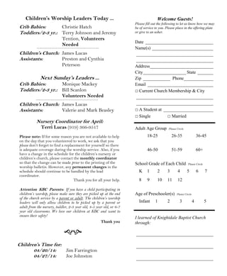 Welcome Guests!
Please fill out the following to let us know how we may
be of service to you. Please place in the offering plate
or give to an usher.
Date ______________________________
Name(s) ___________________________
__________________________________
__________________________________
Address____________________________
City___________________ State _______
Zip ____________ Phone_____________
Email _____________________________
□ Current Church Membership & City
__________________________________
__________________________________
□ A Student at ______________________
□ Single □ Married
Adult Age Group Please Circle
18-25 26-35 36-45
46-50 51-59 60+
School Grade of Each Child Please Circle
K 1 2 3 4 5 6 7
8 9 10 11 12
Age of Preschooler(s) Please Circle
Infant 1 2 3 4 5
I learned of Knightdale Baptist Church
through:
__________________________________
__________________________________
__________________________________
Children’s Time for:
04/20/14: Jim Farrington
04/27/14: Joe Johnston
Children’s Worship Leaders Today ...
Crib Babies: Christie Hatch
Toddlers/2-3 yr.: Terry Johnson and Jeremy
Tention, Volunteers
Needed
Children’s Church: James Lucas
Assistants: Preston and Cynthia
Peterson
Next Sunday’s Leaders ...
Crib Babies: Monique Mackey
Toddlers/2-3 yr.: Bill Scanlon
Volunteers Needed
Children’s Church: James Lucas
Assistants: Valerie and Mark Beasley
Nursery Coordinator for April:
Terri Lucas (919) 366-9517
Please note: If for some reason you are not available to help
on the day that you volunteered to work, we ask that you
please don’t forget to find a replacement for yourself so there
is adequate coverage during the worship service. Also, if you
have a change in the schedule for the children’s nursery or
children’s church, please contact the monthly coordinator
so that the change can be made prior to the printing of the
worship bulletin. However, any permanent changes in the
schedule should continue to be handled by the lead
coordinator.
Thank you for all your help.
Attention KBC Parents: If you have a child participating in
children’s worship, please make sure they are picked up at the end
of the church service by a parent or adult. The children’s worship
leaders will only allow children to be picked up by a parent or
adult from the nursery, toddler, 2-3 year old, 4-5 year old, or 6-7
year old classrooms. We love our children at KBC and want to
ensure their safety!
Thank you
 