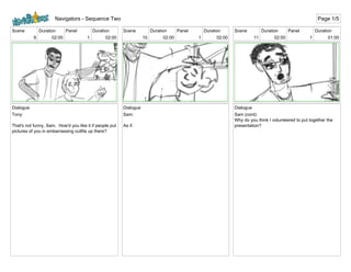 Scene
9
Duration
02:00
Panel
1
Duration
02:00
Dialogue
Tony:
That's not funny, Sam. How'd you like it if people put
pictures of you in embarrassing outfits up there?
Scene
10
Duration
02:00
Panel
1
Duration
02:00
Dialogue
Sam:
As if.
Scene
11
Duration
02:00
Panel
1
Duration
01:00
Dialogue
Sam (cont):
Why do you think I volunteered to put together the
presentation?
Navigators - Sequence Two Page 1/5
 