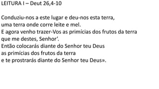 LEITURA I – Deut 26,4-10
Conduziu-nos a este lugar e deu-nos esta terra,
uma terra onde corre leite e mel.
E agora venho trazer-Vos as primícias dos frutos da terra
que me destes, Senhor’.
Então colocarás diante do Senhor teu Deus
as primícias dos frutos da terra
e te prostrarás diante do Senhor teu Deus».
 