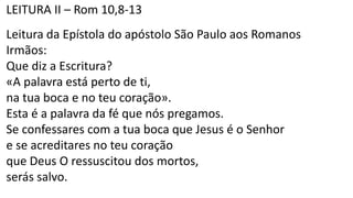 LEITURA II – Rom 10,8-13
Leitura da Epístola do apóstolo São Paulo aos Romanos
Irmãos:
Que diz a Escritura?
«A palavra está perto de ti,
na tua boca e no teu coração».
Esta é a palavra da fé que nós pregamos.
Se confessares com a tua boca que Jesus é o Senhor
e se acreditares no teu coração
que Deus O ressuscitou dos mortos,
serás salvo.
 