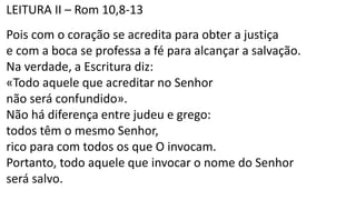 LEITURA II – Rom 10,8-13
Pois com o coração se acredita para obter a justiça
e com a boca se professa a fé para alcançar a salvação.
Na verdade, a Escritura diz:
«Todo aquele que acreditar no Senhor
não será confundido».
Não há diferença entre judeu e grego:
todos têm o mesmo Senhor,
rico para com todos os que O invocam.
Portanto, todo aquele que invocar o nome do Senhor
será salvo.
 