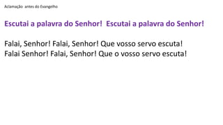 Aclamação antes do Evangelho
Escutai a palavra do Senhor! Escutai a palavra do Senhor!
Falai, Senhor! Falai, Senhor! Que vosso servo escuta!
Falai Senhor! Falai, Senhor! Que o vosso servo escuta!
 