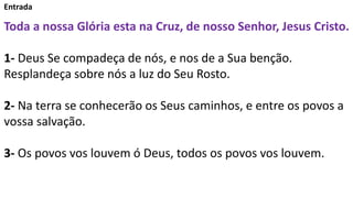 Entrada
Toda a nossa Glória esta na Cruz, de nosso Senhor, Jesus Cristo.
1- Deus Se compadeça de nós, e nos de a Sua benção.
Resplandeça sobre nós a luz do Seu Rosto.
2- Na terra se conhecerão os Seus caminhos, e entre os povos a
vossa salvação.
3- Os povos vos louvem ó Deus, todos os povos vos louvem.
 