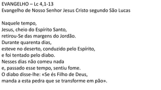 EVANGELHO – Lc 4,1-13
Evangelho de Nosso Senhor Jesus Cristo segundo São Lucas
Naquele tempo,
Jesus, cheio do Espírito Santo,
retirou-Se das margens do Jordão.
Durante quarenta dias,
esteve no deserto, conduzido pelo Espírito,
e foi tentado pelo diabo.
Nesses dias não comeu nada
e, passado esse tempo, sentiu fome.
O diabo disse-lhe: «Se és Filho de Deus,
manda a esta pedra que se transforme em pão».
 