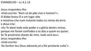 EVANGELHO – Lc 4,1-13
Jesus respondeu-lhe:
«Está escrito: ‘Nem só de pão vive o homem’».
O diabo levou-O a um lugar alto
e mostrou-Lhe num instante todos os reinos da terra
e disse-Lhe:
«Eu Te darei todo este poder e a glória destes reinos,
porque me foram confiados e os dou a quem eu quiser.
Se Te prostrares diante de mim, tudo será teu».
Jesus respondeu-lhe:
«Está escrito:
‘Ao Senhor teu Deus adorarás,só a Ele prestarás culto’».
 