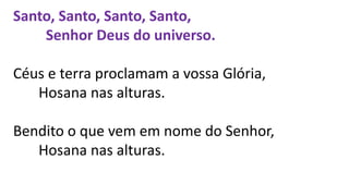 Santo, Santo, Santo, Santo,
Senhor Deus do universo.
Céus e terra proclamam a vossa Glória,
Hosana nas alturas.
Bendito o que vem em nome do Senhor,
Hosana nas alturas.
 
