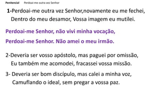 Penitencial Perdoai-me outra vez Senhor
1-Perdoai-me outra vez Senhor,novamente eu me fechei,
Dentro do meu desamor, Vossa imagem eu mutilei.
Perdoai-me Senhor, não vivi minha vocação,
Perdoai-me Senhor. Não amei o meu irmão.
2-Deveria ser vosso apóstolo, mas paguei por omissão,
Eu também me acomodei, fracassei vossa missão.
3- Deveria ser bom discípulo, mas calei a minha voz,
Camuflando o ideal, sem pregar a vossa paz.
 