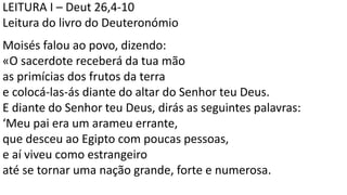 LEITURA I – Deut 26,4-10
Leitura do livro do Deuteronómio
Moisés falou ao povo, dizendo:
«O sacerdote receberá da tua mão
as primícias dos frutos da terra
e colocá-las-ás diante do altar do Senhor teu Deus.
E diante do Senhor teu Deus, dirás as seguintes palavras:
‘Meu pai era um arameu errante,
que desceu ao Egipto com poucas pessoas,
e aí viveu como estrangeiro
até se tornar uma nação grande, forte e numerosa.
 