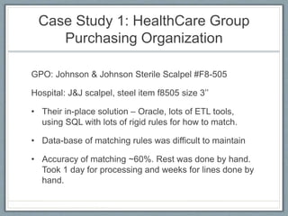 Case Study 1: HealthCare Group
Purchasing Organization
GPO: Johnson & Johnson Sterile Scalpel #F8-505
Hospital: J&J scalpel, steel item f8505 size 3’’
• Their in-place solution – Oracle, lots of ETL tools,
using SQL with lots of rigid rules for how to match.
• Data-base of matching rules was difficult to maintain
• Accuracy of matching ~60%. Rest was done by hand.
Took 1 day for processing and weeks for lines done by
hand.
 