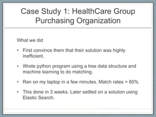Case Study 1: HealthCare Group
Purchasing Organization
What we did
• First convince them that their solution was highly
inefficient.
• Wrote python program using a tree data structure and
machine learning to do matching.
• Ran on my laptop in a few minutes. Match rates > 80%
• This done in 3 weeks. Later settled on a solution using
Elastic Search.
 