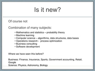 Is it new?
Of course not
Combination of many subjects:
• Mathematics and statistics – probability theory
• Machine learning
• Computer science – algorithms, data structures, data bases
• Operations research - process optimization
• Business consulting
• Software development
Where we have seen this before?
Business: Finance, Insurance, Sports, Government accounting, Retail,
Google
Science: Physics, Astronomy, Biology
 