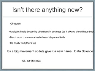 Isn’t there anything new?
Of course
• Analytics finally becoming ubiquitous in business (as it always should have been)
• Much more communication between disparate fields
• It’s finally work that’s fun
Ok, but why now?
It’s a big movement so lets give it a new name , Data Science
 