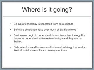 Where is it going?
• Big Data technology is separated from data science
• Software developers take over much of Big Data roles
• Businesses begin to understand data science terminology like
they now understand software terminology and they are not
Twitter.
• Data scientists and businesses find a methodology that works
like industrial scale software development has
 