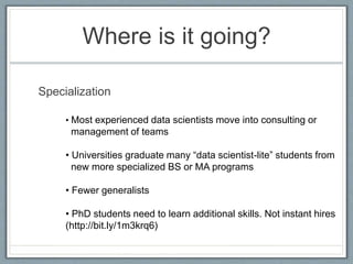 Where is it going?
Specialization
• Most experienced data scientists move into consulting or
management of teams
• Universities graduate many “data scientist-lite” students from
new more specialized BS or MA programs
• Fewer generalists
• PhD students need to learn additional skills. Not instant hires
(http://bit.ly/1m3krq6)
 