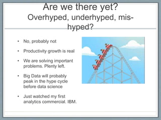 Are we there yet?
Overhyped, underhyped, mis-
hyped?
• No, probably not
• Productivity growth is real
• We are solving important
problems. Plenty left.
• Big Data will probably
peak in the hype cycle
before data science
• Just watched my first
analytics commercial. IBM.
 