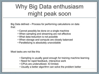 Why Big Data enthusiasm
might peak soon
Big Data defined – Process for performing calculations on data
that:
• Cannot possibly be done on a single machine
• When sampling and streaming are not effective
• What data-reduction is not possible
• When storage and compute are closely balanced
• Parallelizing is absolutely unavoidable
Most tasks are not like this
• Sampling is usually good enough for training machine learning
• Need for rapid feedback, interactive work
• CPUs are underutilized. IO limited.
• Usually a better algorithm can solve the problem better
 