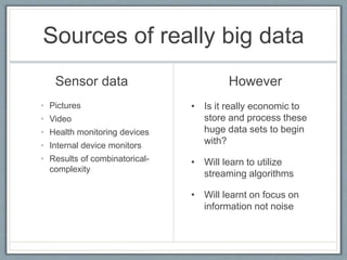 Sources of really big data
Sensor data
• Pictures
• Video
• Health monitoring devices
• Internal device monitors
• Results of combinatorical-
complexity
However
• Is it really economic to
store and process these
huge data sets to begin
with?
• Will learn to utilize
streaming algorithms
• Will learnt on focus on
information not noise
 