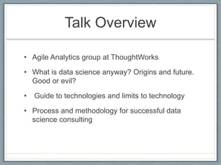 Talk Overview
• Agile Analytics group at ThoughtWorks
• What is data science anyway? Origins and future.
Good or evil?
• Guide to technologies and limits to technology
• Process and methodology for successful data
science consulting
 