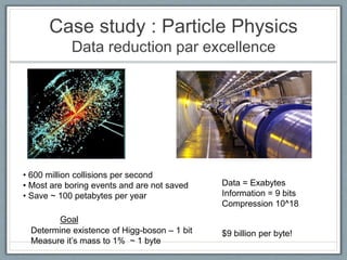 Case study : Particle Physics
Data reduction par excellence
• 600 million collisions per second
• Most are boring events and are not saved
• Save ~ 100 petabytes per year
Determine existence of Higg-boson – 1 bit
Measure it’s mass to 1% ~ 1 byte
Data = Exabytes
Information = 9 bits
Compression 10^18
Goal
$9 billion per byte!
 