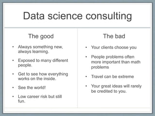 Data science consulting
The good
• Always something new,
always learning.
• Exposed to many different
people.
• Get to see how everything
works on the inside.
• See the world!
• Low career risk but still
fun.
The bad
• Your clients choose you
• People problems often
more important than math
problems
• Travel can be extreme
• Your great ideas will rarely
be credited to you.
 