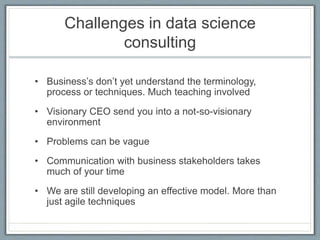 Challenges in data science
consulting
• Business’s don’t yet understand the terminology,
process or techniques. Much teaching involved
• Visionary CEO send you into a not-so-visionary
environment
• Problems can be vague
• Communication with business stakeholders takes
much of your time
• We are still developing an effective model. More than
just agile techniques
 