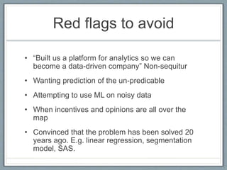 Red flags to avoid
• “Built us a platform for analytics so we can
become a data-driven company” Non-sequitur
• Wanting prediction of the un-predicable
• Attempting to use ML on noisy data
• When incentives and opinions are all over the
map
• Convinced that the problem has been solved 20
years ago. E.g. linear regression, segmentation
model, SAS.
 