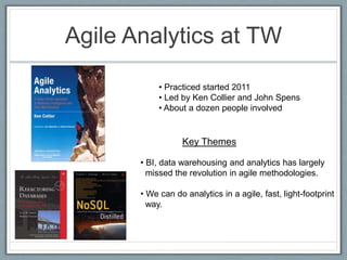 Agile Analytics at TW
• Practiced started 2011
• Led by Ken Collier and John Spens
• About a dozen people involved
Key Themes
• BI, data warehousing and analytics has largely
missed the revolution in agile methodologies.
• We can do analytics in a agile, fast, light-footprint
way.
 