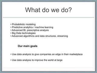 What do we do?
• Probabilistic modeling
• Predictive analytics / machine learning
• Advanced BI, prescriptive analysis
• Big Data technologies
• Advanced algorithms and data structures, streaming
Our main goals
• Use data analysis to give companies an edge in their marketplace
• Use data analysis to improve the world at large
 