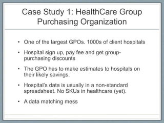 Case Study 1: HealthCare Group
Purchasing Organization
• One of the largest GPOs. 1000s of client hospitals
• Hospital sign up, pay fee and get group-
purchasing discounts
• The GPO has to make estimates to hospitals on
their likely savings.
• Hospital’s data is usually in a non-standard
spreadsheet. No SKUs in healthcare (yet).
• A data matching mess
 
