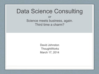 Data Science Consulting
or
Science meets business, again.
Third time a charm?
David Johnston
ThoughtWorks
March 17, 2014
 