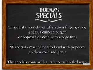 $5 special - your choice of chicken fingers, zippy
sticks, a chicken burger
or popcorn chicken with wedge fries
$6 special - mashed potato bowl with popcorn
chicken corn and gravy
The specials come with a jet juice or bottled water
 