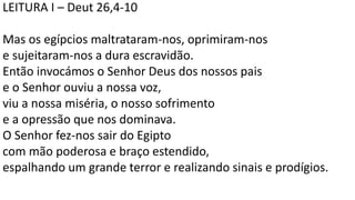 LEITURA I – Deut 26,4-10
Mas os egípcios maltrataram-nos, oprimiram-nos
e sujeitaram-nos a dura escravidão.
Então invocámos o Senhor Deus dos nossos pais
e o Senhor ouviu a nossa voz,
viu a nossa miséria, o nosso sofrimento
e a opressão que nos dominava.
O Senhor fez-nos sair do Egipto
com mão poderosa e braço estendido,
espalhando um grande terror e realizando sinais e prodígios.
 