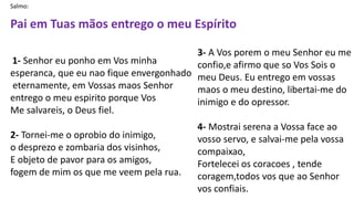 Salmo:
Pai em Tuas mãos entrego o meu Espírito
1- Senhor eu ponho em Vos minha
esperanca, que eu nao fique envergonhado
eternamente, em Vossas maos Senhor
entrego o meu espirito porque Vos
Me salvareis, o Deus fiel.
2- Tornei-me o oprobio do inimigo,
o desprezo e zombaria dos visinhos,
E objeto de pavor para os amigos,
fogem de mim os que me veem pela rua.
3- A Vos porem o meu Senhor eu me
confio,e afirmo que so Vos Sois o
meu Deus. Eu entrego em vossas
maos o meu destino, libertai-me do
inimigo e do opressor.
4- Mostrai serena a Vossa face ao
vosso servo, e salvai-me pela vossa
compaixao,
Fortelecei os coracoes , tende
coragem,todos vos que ao Senhor
vos confiais.
 