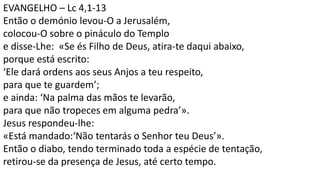 EVANGELHO – Lc 4,1-13
Então o demónio levou-O a Jerusalém,
colocou-O sobre o pináculo do Templo
e disse-Lhe: «Se és Filho de Deus, atira-te daqui abaixo,
porque está escrito:
‘Ele dará ordens aos seus Anjos a teu respeito,
para que te guardem’;
e ainda: ‘Na palma das mãos te levarão,
para que não tropeces em alguma pedra’».
Jesus respondeu-lhe:
«Está mandado:‘Não tentarás o Senhor teu Deus’».
Então o diabo, tendo terminado toda a espécie de tentação,
retirou-se da presença de Jesus, até certo tempo.
 
